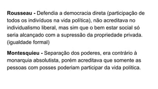 Rousseau - Defendia a democracia direta (participação de
todos os indivíduos na vida política), não acreditava no
individualismo liberal, mas sim que o bem estar social só
seria alcançado com a supressão da propriedade privada.
(igualdade formal)
Montesquieu - Separação dos poderes, era contrário à
monarquia absolutista, porém acreditava que somente as
pessoas com posses poderiam participar da vida política.
 