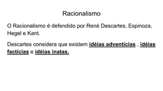 Racionalismo
O Racionalismo é defendido por René Descartes, Espinoza,
Hegel e Kant.
Descartes considera que existem idéias adventícias , idéias
factícias e idéias inatas.
 
