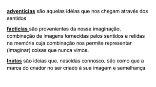adventícias são aquelas idéias que nos chegam através dos
sentidos
factícias são provenientes da nossa imaginação,
combinação de imagens fornecidas pelos sentidos e retidas
na memória cuja combinação nos permite representar
(imaginar) coisas que nunca vimos.
Inatas são ideias que, nascidas connosco, são como que a
marca do criador no ser criado à sua imagem e semelhança
 