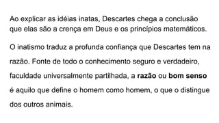 Ao explicar as idéias inatas, Descartes chega a conclusão
que elas são a crença em Deus e os princípios matemáticos.
O inatismo traduz a profunda confiança que Descartes tem na
razão. Fonte de todo o conhecimento seguro e verdadeiro,
faculdade universalmente partilhada, a razão ou bom senso
é aquilo que define o homem como homem, o que o distingue
dos outros animais.
 