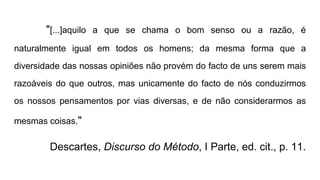 "[...]aquilo a que se chama o bom senso ou a razão, é
naturalmente igual em todos os homens; da mesma forma que a
diversidade das nossas opiniões não provém do facto de uns serem mais
razoáveis do que outros, mas unicamente do facto de nós conduzirmos
os nossos pensamentos por vias diversas, e de não considerarmos as
mesmas coisas."
Descartes, Discurso do Método, I Parte, ed. cit., p. 11.
 