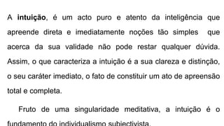 A intuição, é um acto puro e atento da inteligência que
apreende direta e imediatamente noções tão simples que
acerca da sua validade não pode restar qualquer dúvida.
Assim, o que caracteriza a intuição é a sua clareza e distinção,
o seu caráter imediato, o fato de constituir um ato de apreensão
total e completa.
Fruto de uma singularidade meditativa, a intuição é o
 