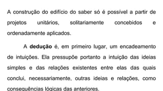 A construção do edifício do saber só é possível a partir de
projetos unitários, solitariamente concebidos e
ordenadamente aplicados.
A dedução é, em primeiro lugar, um encadeamento
de intuições. Ela pressupõe portanto a intuição das ideias
simples e das relações existentes entre elas das quais
conclui, necessariamente, outras ideias e relações, como
consequências lógicas das anteriores.
 