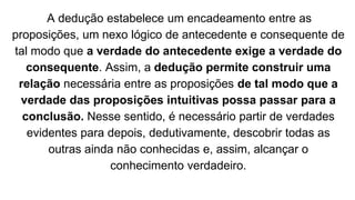 A dedução estabelece um encadeamento entre as
proposições, um nexo lógico de antecedente e consequente de
tal modo que a verdade do antecedente exige a verdade do
consequente. Assim, a dedução permite construir uma
relação necessária entre as proposições de tal modo que a
verdade das proposições intuitivas possa passar para a
conclusão. Nesse sentido, é necessário partir de verdades
evidentes para depois, dedutivamente, descobrir todas as
outras ainda não conhecidas e, assim, alcançar o
conhecimento verdadeiro.
 