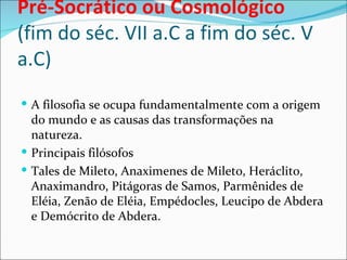 Pré-Socrático ou Cosmológico
(fim do séc. VII a.C a fim do séc. V
a.C)
 A filosofia se ocupa fundamentalmente com a origem
  do mundo e as causas das transformações na
  natureza.
 Principais filósofos
 Tales de Mileto, Anaximenes de Mileto, Heráclito,
  Anaximandro, Pitágoras de Samos, Parmênides de
  Eléia, Zenão de Eléia, Empédocles, Leucipo de Abdera
  e Demócrito de Abdera.
 