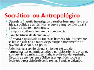 Socrático ou Antropológico
 Quando a filosofia investiga as questões humanas, isto é, a
    ética, a política e as técnicas, e busca compreender qual é
    o lugar do homem no mundo.
   É a época do florescimento da democracia
   Características da democracia:
-   Afirmava a igualdade de todos os homens adultos perante
    as leis e o direito de todos de participar diretamente do
    governo da cidade, da pólis.
-   A democracia sendo direta e não por eleição de
    representantes garantia a todos a participação no governo,
    e os que dele participavam tinham o direito de exprimir,
    discutir e defender em público suas opiniões sobre as
    decisões que a cidade deveria tomar. Surgia o cidadão.
 