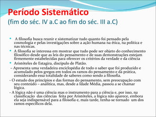 Período Sistemático
(fim do séc. IV a.C ao fim do séc. III a.C)

 A filosofia busca reunir e sistematizar tudo quanto foi pensado pela
   cosmologia e pelas investigações sobre a ação humana na ética, na política e
   nas técnicas.
 A filosofia se interessa em mostrar que tudo pode ser objeto do conhecimento
   filosófico desde que as leis do pensamento e de suas demonstrações estejam
   firmemente estabelecidas para oferecer os critérios da verdade e da ciência
 Aristóteles de Estagira, discípulo de Platão.
 – Apresenta uma verdadeira enciclopédia de todo o saber que foi produzido e
   acumulado pelos gregos em todos os ramos do pensamento e da prática,
   considerando essa totalidade de saberes como sendo a filosofia.
- O estudo dos princípios e das formas do pensamento, sem preocupação com
   seu conteúdo – analítica, mas, desde a Idade Média, passou a se chamar
   lógica.
- A lógica não é uma ciência mas o instrumento para a ciência e, por isso, na
   classificação das ciências feita por Aristóteles, a lógica não aparece, embora
   ela seja indispensável para a filosofia e, mais tarde, tenha-se tornado um dos
   ramos específicos dela.
 