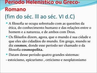 Período Helenístico ou Greco-
Romano
(fim do séc. lll ao séc. VI d.C)
 A filosofia se ocupa sobretudo com as questões da
  ética, do conhecimento humano e das relações entre o
  homem e a natureza, e de ambos com Deus.
 Os filósofos dizem, agora, que o mundo é sua cidade e
  que eles são cidadãos do mundo. Em grego, mundo se
  diz cosmos, donde esse período ser chamado o da
  filosofia cosmopolita.
 Datam desse período quatro grandes sistemas:
- estoicismo, epicurismo , ceticismo e neoplatonismo
 