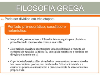  Pode ser dividida em três etapas:
• No período pré-socrático, a Filosofia foi empregada para elucidar a
procedência do mundo e das coisas a sua volta.
• Já o período socrático apontou para uma modificação a respeito do
elemento de pesquisa da filosofia, que sai da metafísica e caminha em
direção ao homem em si.
• O período helenístico além de trabalhar com a natureza e o estudo das
leis do raciocínio, procuravam também dar ênfase a felicidade e a
ensinar as pessoas a encontrarem a maneira correta de direcionarem a
própria vida.
Período pré-socrático, socrático e
helenístico.
 