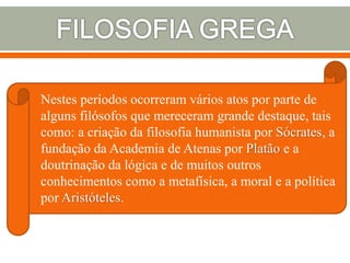 Nestes períodos ocorreram vários atos por parte de
alguns filósofos que mereceram grande destaque, tais
como: a criação da filosofia humanista por Sócrates, a
fundação da Academia de Atenas por Platão e a
doutrinação da lógica e de muitos outros
conhecimentos como a metafísica, a moral e a política
por Aristóteles.
 