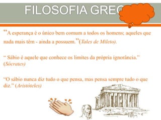 “A esperança é o único bem comum a todos os homens; aqueles que
nada mais têm - ainda a possuem.”(Tales de Mileto).
“ Sábio é aquele que conhece os limites da própria ignorância.”
(Sócrates)
“O sábio nunca diz tudo o que pensa, mas pensa sempre tudo o que
diz.” (Aristóteles)
 