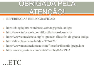  REFERENCIAS BIBLIOGRÁFICAS:
 https://blogdojetro.wordpress.com/tag/grecia-antiga/
 http://www.infoescola.com/filosofia/tales-de-mileto/
 http://www.consciencia.org/os-grandes-filosofos-da-grecia-antiga
 http://slideplayer.com.br/slide/1226421/
 http://www.mundoeducacao.com/filosofia/filosofia-grega.htm
 https://www.youtube.com/watch?v=ohqd6AicZUA
...ETC
 