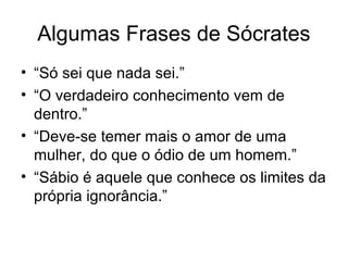Algumas Frases de Sócrates
• “Só sei que nada sei.”
• “O verdadeiro conhecimento vem de
dentro.”
• “Deve-se temer mais o amor de uma
mulher, do que o ódio de um homem.”
• “Sábio é aquele que conhece os limites da
própria ignorância.”
 