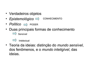 • Verdadeiros objetos
• Epistemológico
• Político
• Duas principais formas de conhecimento
• Teoria da ideias: distinção do mundo sensível,
dos fenômenos, e o mundo inteligível, das
ideias.
CONHECIMENTO
PODER
Sensível
Intelectual
 