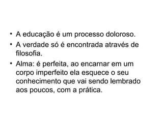 • A educação é um processo doloroso.
• A verdade só é encontrada através de
filosofia.
• Alma: é perfeita, ao encarnar em um
corpo imperfeito ela esquece o seu
conhecimento que vai sendo lembrado
aos poucos, com a prática.
 