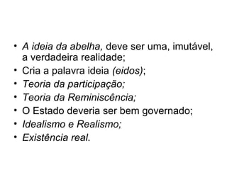 • A ideia da abelha, deve ser uma, imutável,
a verdadeira realidade;
• Cria a palavra ideia (eidos);
• Teoria da participação;
• Teoria da Reminiscência;
• O Estado deveria ser bem governado;
• Idealismo e Realismo;
• Existência real.
 