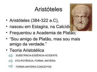 Aristóteles
• Aristóteles (384-322 a.C),
• nasceu em Estagira, na Calcídica.
• Frequentou a Academia de Platão;
• “Sou amigo de Platão, mas sou mais
amigo da verdade.”
• Teoria Aristotélica
SUBSTÂNCIA-ESSÊNCIA-ACIDENTE
ATO-POTÊNCIA; FORMA; MATÉRIA
FORMA-MATÉRIA-CONCEITOS
 