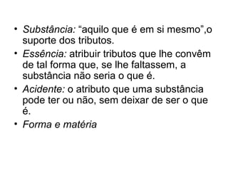 • Substância: “aquilo que é em si mesmo”,o
suporte dos tributos.
• Essência: atribuir tributos que lhe convêm
de tal forma que, se lhe faltassem, a
substância não seria o que é.
• Acidente: o atributo que uma substância
pode ter ou não, sem deixar de ser o que
é.
• Forma e matéria
 