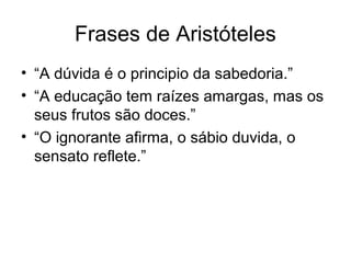 Frases de Aristóteles
• “A dúvida é o principio da sabedoria.”
• “A educação tem raízes amargas, mas os
seus frutos são doces.”
• “O ignorante afirma, o sábio duvida, o
sensato reflete.”
 