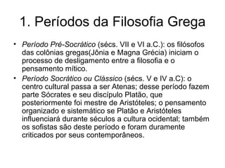 1. Períodos da Filosofia Grega
• Período Pré-Socrático (sécs. VII e VI a.C.): os filósofos
das colônias gregas(Jônia e Magna Grécia) iniciam o
processo de desligamento entre a filosofia e o
pensamento mítico.
• Período Socrático ou Clássico (sécs. V e IV a.C): o
centro cultural passa a ser Atenas; desse período fazem
parte Sócrates e seu discípulo Platão, que
posteriormente foi mestre de Aristóteles; o pensamento
organizado e sistemático se Platão e Aristóteles
influenciará durante séculos a cultura ocidental; também
os sofistas são deste período e foram duramente
criticados por seus contemporâneos.
 