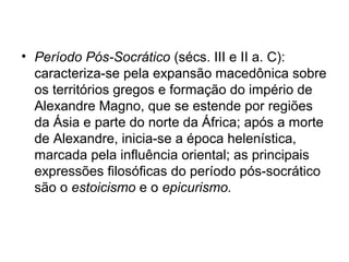 • Período Pós-Socrático (sécs. III e II a. C):
caracteriza-se pela expansão macedônica sobre
os territórios gregos e formação do império de
Alexandre Magno, que se estende por regiões
da Ásia e parte do norte da África; após a morte
de Alexandre, inicia-se a época helenística,
marcada pela influência oriental; as principais
expressões filosóficas do período pós-socrático
são o estoicismo e o epicurismo.
 