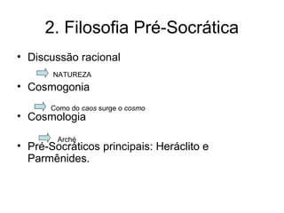 2. Filosofia Pré-Socrática
• Discussão racional
• Cosmogonia
• Cosmologia
• Pré-Socráticos principais: Heráclito e
Parmênides.
NATUREZA
Arché
Como do caos surge o cosmo
 