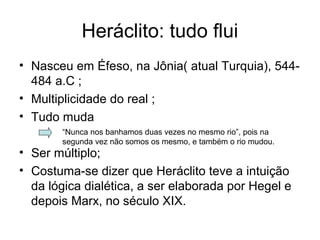 Heráclito: tudo flui
• Nasceu em Éfeso, na Jônia( atual Turquia), 544-
484 a.C ;
• Multiplicidade do real ;
• Tudo muda
• Ser múltiplo;
• Costuma-se dizer que Heráclito teve a intuição
da lógica dialética, a ser elaborada por Hegel e
depois Marx, no século XIX.
“Nunca nos banhamos duas vezes no mesmo rio”, pois na
segunda vez não somos os mesmo, e também o rio mudou.
 
