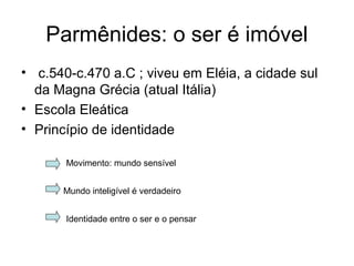 Parmênides: o ser é imóvel
• c.540-c.470 a.C ; viveu em Eléia, a cidade sul
da Magna Grécia (atual Itália)
• Escola Eleática
• Princípio de identidade
Movimento: mundo sensível
Mundo inteligível é verdadeiro
Identidade entre o ser e o pensar
 