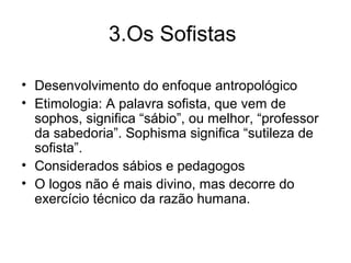 3.Os Sofistas
• Desenvolvimento do enfoque antropológico
• Etimologia: A palavra sofista, que vem de
sophos, significa “sábio”, ou melhor, “professor
da sabedoria”. Sophisma significa “sutileza de
sofista”.
• Considerados sábios e pedagogos
• O logos não é mais divino, mas decorre do
exercício técnico da razão humana.
 