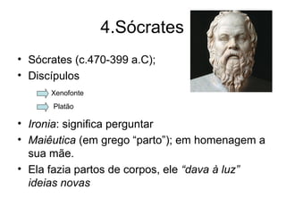 4.Sócrates
• Sócrates (c.470-399 a.C);
• Discípulos
• Ironia: significa perguntar
• Maiêutica (em grego “parto”); em homenagem a
sua mãe.
• Ela fazia partos de corpos, ele “dava à luz”
ideias novas
Xenofonte
Platão
 
