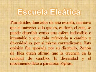 EscuelaEleáticaParménides, fundador de esta escuela, mantuvo que el universo  o lo que es, es decir, el ente, se puede describir como una esfera indivisible e inmutable y que toda referencia a cambio o diversidad es por sí misma contradictoria. Esta opinión fue apoyada por su discípulo, Zenón de Elea quien afirmó que la creencia en la realidad de cambio, la diversidad y el movimiento lleva a paranoias lógicas.
