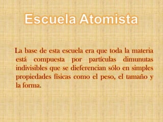 EscuelaAtomistaLa base de esta escuela era que toda la materia está compuesta por partículas dimunutas indivisibles que se dieferencian sólo en simples propiedades físicas como el peso, el tamaño y la forma.