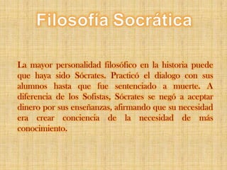 FilosofíaSocráticaLa mayor personalidad filosófico en la historia puede que haya sido Sócrates. Practicó el dialogo con sus alumnos hasta que fue sentenciado a muerte. A diferencia de los Sofistas, Sócrates se negó a aceptar dinero por sus enseñanzas, afirmando que su necesidad era crear conciencia de la necesidad de más conocimiento. 