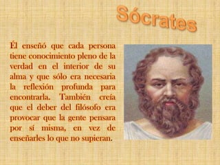 SócratesÉl enseñó que cada persona tiene conocimiento pleno de la verdad en el interior de su alma y que sólo era necesaria la reflexión profunda para encontrarla. También creía que el deber del filósofo era provocar que la gente pensara por sí misma, en vez de enseñarles lo que no supieran.