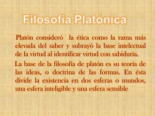 FilosofíaPlatónicaPlatón consideró  la ética como la rama más elevada del saber y subrayó la base intelectual de la virtud al identificar virtud con sabiduría.   La base de la filosofía de platón es su teoría de las ideas, o doctrina de las formas. En ésta divide la existencia en dos esferas o mundos, una esfera inteligible y una esfera sensible