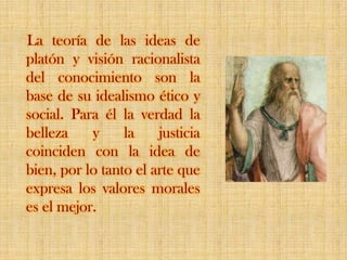 La teoría de las ideas de platón y visión racionalista del conocimiento son la base de su idealismo ético y social. Para él la verdad la belleza y la justicia coinciden con la idea de bien, por lo tanto el arte que expresa los valores morales es el mejor.