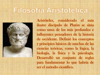FilosofíaAristotélicaAristóteles, considerado el más ilustre discípulo de Platón se sitúa como unos de los más profundos e influyentes pensadores de la historia de occidente. Definió los conceptos y principios básicos de muchas de las ciencias teóricas, como la lógica, la biología, la física y la psicología. Desarrolló un conjunto de reglas para fundamentar lo que habría de ser el método científico.