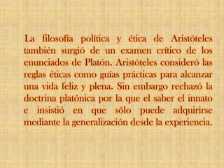 La filosofía política y ética de Aristóteles también surgió de un examen crítico de los enunciados de Platón. Aristóteles consideró las reglas éticas como guías prácticas para alcanzar una vida feliz y plena. Sin embargo rechazó la doctrina platónica por la que el saber el innato e insistió en que sólo puede adquirirse mediante la generalización desde la experiencia.