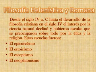 Desde el siglo IV a. C hasta el desarrollo de la filosofía cristiana en el siglo IV el interés por la ciencia natural declinó y hubieron esculas que se preocuparon sobre todo por la ética y la religión. Estas escuelas fueron:El epicureísmoEl estoicismoEl esceptismoEl neoplatonismo FilosofíaHelenísticayRomana