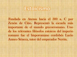 EstoicismoFundada en Atenas hacia el 300 a. C por Zenón de Citio. Representó la escuela más importante de el mundo grecorromano. Uno de los relevantes filósofos estoicos del imperio romano fue el hisporomano cordobés Lucio Anneo Séneca, tutor del emperador Nerón.