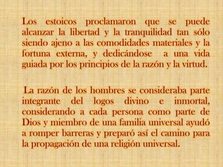 Los estoicos proclamaron que se puede alcanzar la libertad y la tranquilidad tan sólo siendo ajeno a las comodidades materiales y la fortuna externa, y dedicándose  a una vida guiada por los principios de la razón y la virtud.     La razón de los hombres se consideraba parte integrante del logos divino e inmortal, considerando a cada persona como parte de Dios y miembro de una familia universal ayudó a romper barreras y preparó así el camino para la propagación de una religión universal.