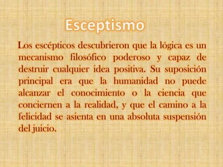 Esceptismo   Los escépticos descubrieron que la lógica es un mecanismo filosófico poderoso y capaz de destruir cualquier idea positiva. Su suposición principal era que la humanidad no puede alcanzar el conocimiento o la ciencia que conciernen a la realidad, y que el camino a la felicidad se asienta en una absoluta suspensión del juicio.