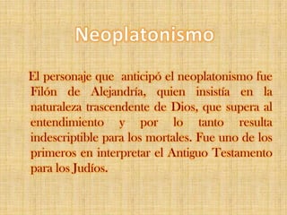 NeoplatonismoEl personaje que  anticipó el neoplatonismo fue Filón de Alejandría, quien insistía en la naturaleza trascendente de Dios, que supera al entendimiento y por lo tanto resulta indescriptible para los mortales. Fue uno de los primeros en interpretar el Antiguo Testamento para los Judíos. 