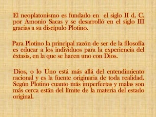 El neoplatonismo es fundado en  el siglo II d. C. por Amonio Sacas y se desarrolló en el siglo III gracias a su discípulo Plotino.    Para Plotino la principal razón de ser de la filosofía es educar a los individuos para la experiencia del éxtasis, en la que se hacen uno con Dios.     Dios, o lo Uno está más allá del entendimiento racional y es la fuente originaria de toda realidad. Según Plotino cuanto más imperfectas y malas son más cerca están del límite de la materia del estado original.