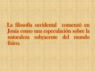 La filosofía occidental  comenzó en Jonia como una especulación sobre la naturaleza subyacente del mundo físico. 