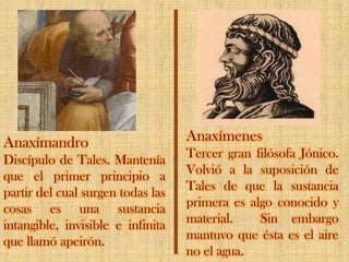AnaxímenesTercer gran filósofa Jónico. Volvió a la suposición de Tales de que la sustancia primera es algo conocido y material.  Sin embargo mantuvo que ésta es el aire no el agua. AnaxímandroDiscípulo de Tales. Mantenía que el primer principio a partir del cual surgen todas las cosas es una sustancia intangible, invisible e infinita que llamó apeirón.