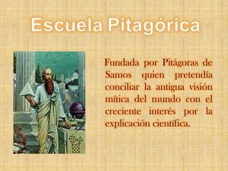 EscuelaPitagórica   Fundada por Pitágoras de Samos quien pretendía conciliar la antigua visión mítica del mundo con el creciente interés por la explicación científica. 
