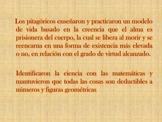    Los pitagóricos enseñaron y practicaron un modelo de vida basado en la creencia que el alma es prisionera del cuerpo, la cual se libera al morir y se reencarna en una forma de existencia más elevada o no, en relación con el grado de virtud alcanzado.Identificaron la ciencia con las matemáticas y mantuvieron que todas las cosas son deductibles a números y figuras geométricas