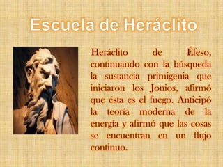 EscueladeHeráclitoHeráclito de Éfeso, continuando con la búsqueda la sustancia primigenia que iniciaron los Jonios, afirmó que ésta es el fuego. Anticipó la teoría moderna de la energía y afirmó que las cosas se encuentran en un flujo continuo.
