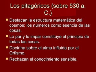 Los pitagóricos (sobre 530 a.Los pitagóricos (sobre 530 a.
C.)C.)
 Destacan la estructura matemática delDestacan la estructura matemática del
cosmos: los números como esencia de lascosmos: los números como esencia de las
cosas.cosas.
 Lo par y lo impar constituye el principio deLo par y lo impar constituye el principio de
todas las cosas.todas las cosas.
 Doctrina sobre el alma influida por elDoctrina sobre el alma influida por el
Orfismo.Orfismo.
 Rechazan el conocimiento sensible.Rechazan el conocimiento sensible.
 